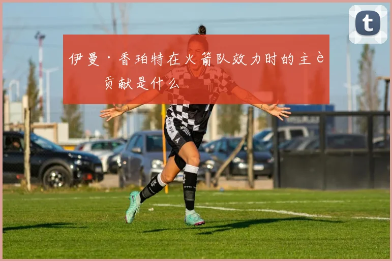 伊曼·香珀特在火箭队效力时的主要贡献是什么