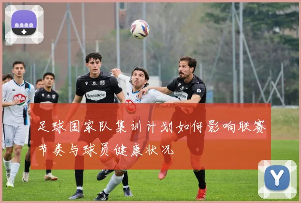 足球国家队集训计划如何影响联赛节奏与球员健康状况