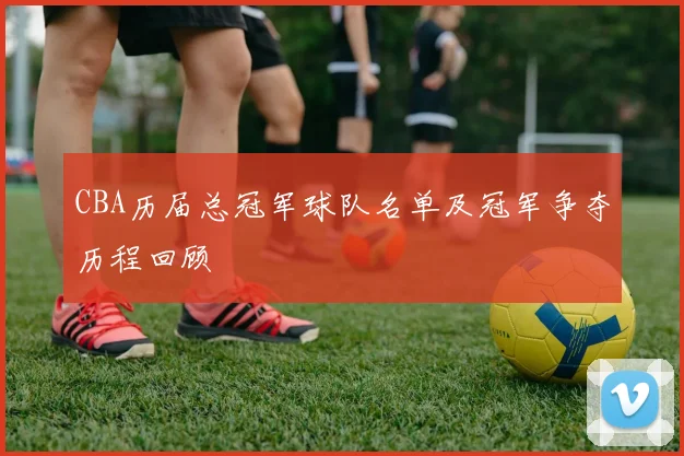 CBA历届总冠军球队名单及冠军争夺历程回顾